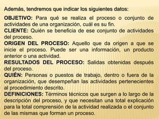 b- Determinar los pasos del proceso:Realizaremos una lista con las actividades principales, entradas ( inputs ), salidas ( outputs ) y decisiones.c- Dibujar el diagrama de flujo:Utilizaremos los símbolos citados anteriormente. Antes de comenzar, tenemos que etiquetar cada actividad de la lista. En general, se nombran las acciones con verbos en infinitivo: comprar, hacer, entregar, revisar, etc.