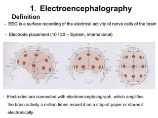 1. Electroencephalography
Definition
- EEG is a surface recording of the electrical activity of nerve cells of the brain
- Electrode placement (10 / 20 – System, international)
- Electrodes are connected with electroencephalograph, which amplifies
the brain activity a million times record it on a strip of paper or stores it
electronically.
 