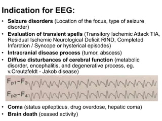 Indication for EEG:
• Seizure disorders (Location of the focus, type of seizure
disorder)
• Evaluation of transient spells (Transitory Ischemic Attack TIA,
Residual Ischemic Neurological Deficit RIND, Completed
Infarction / Syncope or hysterical episodes)
• Intracranial disease process (tumor, abscess)
• Diffuse disturbances of cerebral function (metabolic
disorder, encephalitis, and degenerative process, eg.
v.Creutzfeldt - Jakob disease)
• Coma (status epilepticus, drug overdose, hepatic coma)
• Brain death (ceased activity)
 