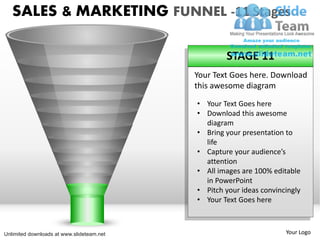SALES & MARKETING FUNNEL -11 Stages

                                                   STAGE 11
                                           Your Text Goes here. Download
                                           this awesome diagram
                                           • Your Text Goes here
                                           • Download this awesome
                                             diagram
                                           • Bring your presentation to
                                             life
                                           • Capture your audience’s
                                             attention
                                           • All images are 100% editable
                                             in PowerPoint
                                           • Pitch your ideas convincingly
                                           • Your Text Goes here



Unlimited downloads at www.slideteam.net                             Your Logo
 