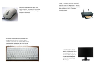 A Mouse is a pointing device that detects motion 
relative to a surface. The mouse has to communicate 
with the monitor to show where the mouse is going 
and what you have clicked. 
In computing a keyboard is a typing device which uses 
arranged buttons or keys to act as switches to place 
something on the screen. They Keyboard will also have to 
communicate with the screen and the CPU on what key 
has been pressed, where it has been pressed and how 
long it is held down. 
A Printer is a peripheral which scans what’s on the 
screen and prints it onto paper in colour or black and 
white. The printer is usually plugged into a socked and 
either connected by a USB to a computer or 
connected wirelessly. 
A computer monitor is a display 
devise for computers. It will have to 
communicate with the RAM and 
hard drive to display programs and 
it will also communicate with the 
keyboard and mouse to display 
different images. 
