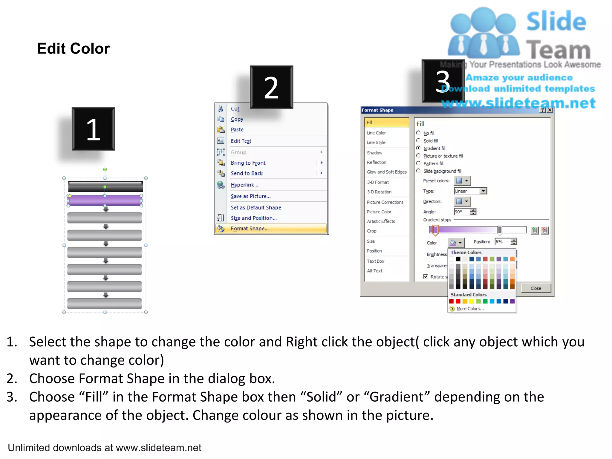 Edit Color

                                           2                         3
               1




1. Select the shape to change the color and Right click the object( click any object which you
   want to change color)
2. Choose Format Shape in the dialog box.
3. Choose “Fill” in the Format Shape box then “Solid” or “Gradient” depending on the
   appearance of the object. Change colour as shown in the picture.

Unlimited downloads at www.slideteam.net
 