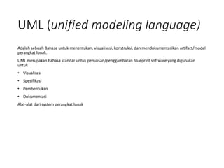 UML (unified modeling language)
Adalah sebuah Bahasa untuk menentukan, visualisasi, konstruksi, dan mendokumentasikan artifact/model
perangkat lunak.
UML merupakan bahasa standar untuk penulisan/penggambaran blueprint software yang digunakan
untuk
• Visualisasi
• Spesifikasi
• Pembentukan
• Dokumentasi
Alat-alat dari system perangkat lunak
 