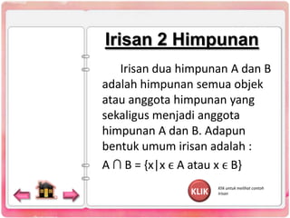 Irisan 2 Himpunan
Irisan dua himpunan A dan B
adalah himpunan semua objek
atau anggota himpunan yang
sekaligus menjadi anggota
himpunan A dan B. Adapun
bentuk umum irisan adalah :
A ∩ B = {x|x ϵ A atau x ϵ B}
KLIK

Klik untuk melihat contoh
Irisan

 