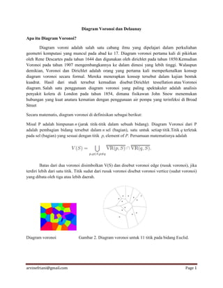 arvinefriani@gmail.com Page 1
Diagram Voronoi dan Delaunay
Apa itu Diagram Voronoi?
Diagram voroni adalah salah satu cabang ilmu yang dipelajari dalam perkuliahan
geometri komputasi yang muncul pada abad ke 17. Diagram voronoi pertama kali di pikirkan
oleh Rene Descartes pada tahun 1644 dan digunakan oleh dirichlet pada tahun 1850.Kemudian
Voronoi pada tahun 1907 mengembangkannya ke dalam dimesi yang lebih tinggi. Walaupun
demikian, Voronoi dan Dirichlet adalah orang yang pertama kali memperkenalkan konsep
diagram voronoi secara formal. Mereka menerapkan konsep tersebut dalam kajian bentuk
kuadrat. Hasil dari studi tersebut kemudian disebut Dirichlet tessellation atau Voronoi
diagram. Salah satu penggunaan diagram voronoi yang paling spektakuler adalah analisis
penyakit kolera di London pada tahun 1854, dimana fisikawan John Snow menemukan
hubungan yang kuat anatara kematian dengan penggunaan air pompa yang terinfeksi di Broad
Street
Secara matematis, diagram voronoi di definisikan sebagai berikut:
Misal P adalah himpunan n (jarak titik-titik dalam sebuah bidang). Diagram Voronoi dari P
adalah pembagian bidang tersebut dalam n sel (bagian), satu untuk setiap titik.Titik q terletak
pada sel (bagian) yang sesuai dengan titik pi element of P. Persamaan matematisnya adalah
Batas dari dua voronoi disimbolkan V(S) dan disebut voronoi edge (rusuk voronoi), jika
terdiri lebih dari satu titik. Titik sudut dari rusuk voronoi disebut voronoi vertice (sudut voronoi)
yang dibata oleh tiga atau lebih daerah.
Diagram voronoi Gambar 2. Diagram voronoi untuk 11 titik pada bidang Euclid.
 