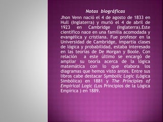 Notas biográficas 
Jhon Venn nació el 4 de agosto de 1833 en 
Hull (Inglaterra) y murió el 4 de abril de 
1923 en Cambridge (Inglaterra).Este 
científico nace en una familia acomodada y 
evangélica y cristiana. Fue profesor en la 
Universidad de Cambridge, impartía clases 
de lógica y probabilidad, estaba interesado 
en las teorías de De Morgan y Boole. Con 
relación a este último se encargó de 
ampliar su teoría acerca de la lógica 
matemática con lo que elabora los 
diagramas que hemos visto antes. Entre sus 
libros cabe destacar Symbolic Logic (Lógica 
Simbólica) en 1881 y The Principles of 
Empirical Logic (Los Principios de la Lógica 
Empírica ) en 1889. 
