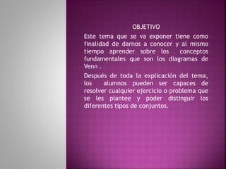 OBJETIVO 
Este tema que se va exponer tiene como 
finalidad de darnos a conocer y al mismo 
tiempo aprender sobre los conceptos 
fundamentales que son los diagramas de 
Venn . 
Después de toda la explicación del tema, 
los alumnos pueden ser capaces de 
resolver cualquier ejercicio o problema que 
se les plantee y poder distinguir los 
diferentes tipos de conjuntos. 
 