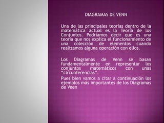 DIAGRAMAS DE VENN 
Una de las principales teorías dentro de la 
matemática actual es la Teoría de los 
Conjuntos. Podríamos decir que es una 
teoría que nos explica el funcionamiento de 
una colección de elementos cuando 
realizamos alguna operación con ellos. 
Los Diagramas de Venn se basan 
fundamentalmente en representar los 
conjuntos matemáticos con unas 
“circunferencias”. 
Pues bien vamos a citar a continuación los 
ejemplos más importantes de los Diagramas 
de Veen 
 