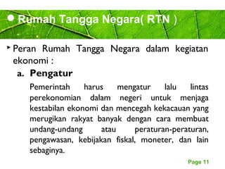 Page 11
Rumah Tangga Negara( RTN )
 Peran Rumah Tangga Negara dalam kegiatan
ekonomi :
a. Pengatur
Pemerintah harus mengatur lalu lintas
perekonomian dalam negeri untuk menjaga
kestabilan ekonomi dan mencegah kekacauan yang
merugikan rakyat banyak dengan cara membuat
undang-undang atau peraturan-peraturan,
pengawasan, kebijakan fiskal, moneter, dan lain
sebaginya.
 