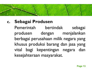 Page 13
c. Sebagai Produsen
Pemerintah bertindak sebagai
produsen dengan menjalankan
berbagai perusahaan milik negara yang
khusus produksi barang dan jasa yang
vital bagi kepentingan negara dan
kesejahteraan masyarakat.
 