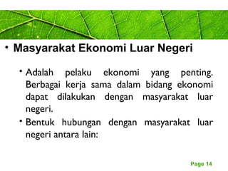Page 14
• Masyarakat Ekonomi Luar Negeri
 Adalah pelaku ekonomi yang penting.
Berbagai kerja sama dalam bidang ekonomi
dapat dilakukan dengan masyarakat luar
negeri.
 Bentuk hubungan dengan masyarakat luar
negeri antara lain:
 