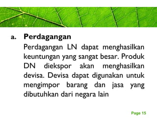 Page 15
a. Perdagangan
Perdagangan LN dapat menghasilkan
keuntungan yang sangat besar. Produk
DN diekspor akan menghasilkan
devisa. Devisa dapat digunakan untuk
mengimpor barang dan jasa yang
dibutuhkan dari negara lain
 