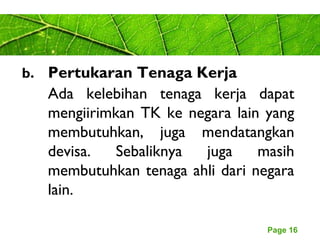 Page 16
b. Pertukaran Tenaga Kerja
Ada kelebihan tenaga kerja dapat
mengiirimkan TK ke negara lain yang
membutuhkan, juga mendatangkan
devisa. Sebaliknya juga masih
membutuhkan tenaga ahli dari negara
lain.
 
