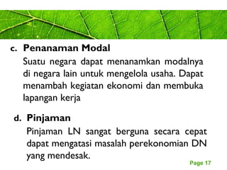 Page 17
c. Penanaman Modal
Suatu negara dapat menanamkan modalnya
di negara lain untuk mengelola usaha. Dapat
menambah kegiatan ekonomi dan membuka
lapangan kerja
d. Pinjaman
Pinjaman LN sangat berguna secara cepat
dapat mengatasi masalah perekonomian DN
yang mendesak.
 