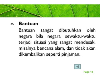 Page 18
e. Bantuan
Bantuan sangat dibutuhkan oleh
negara bila negara sewaktu-waktu
terjadi situasi yang sangat mendesak,
misalnya bencana alam, dan tidak akan
dikembalikan seperti pinjaman.
 