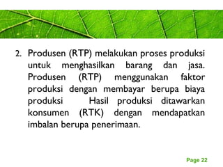 Page 22
2. Produsen (RTP) melakukan proses produksi
untuk menghasilkan barang dan jasa.
Produsen (RTP) menggunakan faktor
produksi dengan membayar berupa biaya
produksi Hasil produksi ditawarkan
konsumen (RTK) dengan mendapatkan
imbalan berupa penerimaan.
 