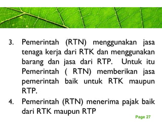 Page 27
3. Pemerintah (RTN) menggunakan jasa
tenaga kerja dari RTK dan menggunakan
barang dan jasa dari RTP. Untuk itu
Pemerintah ( RTN) memberikan jasa
pemerintah baik untuk RTK maupun
RTP.
4. Pemerintah (RTN) menerima pajak baik
dari RTK maupun RTP
 