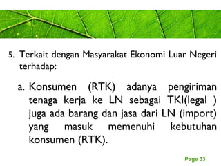 Page 33
5. Terkait dengan Masyarakat Ekonomi Luar Negeri
terhadap:
a. Konsumen (RTK) adanya pengiriman
tenaga kerja ke LN sebagai TKI(legal )
juga ada barang dan jasa dari LN (import)
yang masuk memenuhi kebutuhan
konsumen (RTK).
 