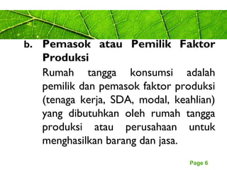 Page 6
b. Pemasok atau Pemilik Faktor
Produksi
Rumah tangga konsumsi adalah
pemilik dan pemasok faktor produksi
(tenaga kerja, SDA, modal, keahlian)
yang dibutuhkan oleh rumah tangga
produksi atau perusahaan untuk
menghasilkan barang dan jasa.
 
