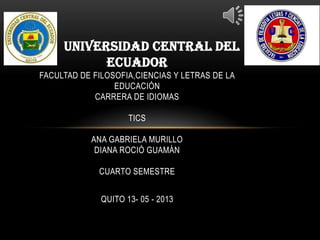 UNIVERSIDAD CENTRAL DEL
ECUADOR
FACULTAD DE FILOSOFIA,CIENCIAS Y LETRAS DE LA
EDUCACIÓN
CARRERA DE IDIOMAS
TICS
ANA GABRIELA MURILLO
DIANA ROCIÓ GUAMÁN
CUARTO SEMESTRE
QUITO 13- 05 - 2013
 