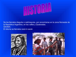 Se los llamaba diaguita o calchaquíes, por encontrarse en la zona Noroeste de la República Argentina, en los valles y Quebradas. IDIOMA: El idioma se llamaba cacá ó cacán HISTORIA 