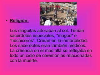 Religión: Los diaguitas adoraban al sol. Tenían sacerdotes especiales, "magos" o "hechiceros". Creían en la inmortalidad. Los sacerdotes eran también médicos.  La creencia en el más allá se reflejaba en todo un ciclo de ceremonias relacionadas con la muerte. 