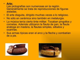 Arte: Las pictografías son numerosas en la región. Generalmente se trata de reproducciones de figuras aisladas. El arte diaguita, dirigido muchas veces a lo religioso. No sólo en cerámica sino también en metalurgia. La música tenía cierto tinte militar. Tocaban pingollos y cornetas. Además utilizaron la flauta de pan, la flauta análoga en madera, la flautas simples, silbatos y ocarinas. Sus armas típicas eran el arco y la flecha y combatían de a pie. 