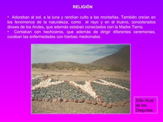 RELIGIÓN Adoraban al sol, a la luna y rendían culto a las montañas. También creían en los fenómenos de la naturaleza, como  el rayo y en el trueno, considerados dioses de los Andes, que además estaban conectados con la Madre Tierra.  Contaban con hechiceros, que además de dirigir diferentes ceremonias, curaban las enfermedades  con hierbas medicinales   Sitio ritual de los Diaguitas. 