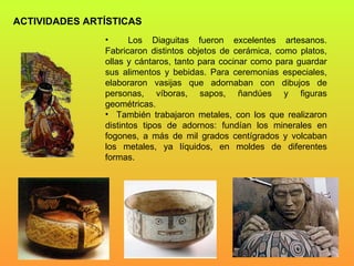 ACTIVIDADES ARTÍSTICAS Los Diaguitas fueron excelentes artesanos. Fabricaron distintos objetos de cerámica, como platos, ollas y cántaros, tanto para cocinar como para guardar sus alimentos y bebidas. Para ceremonias especiales, elaboraron vasijas que adornaban con dibujos de personas, víboras, sapos, ñandúes y figuras geométricas.  También trabajaron metales, con los que realizaron distintos tipos de adornos: fundían los minerales en fogones, a más de mil grados centígrados y volcaban los metales, ya líquidos, en moldes de diferentes formas. 