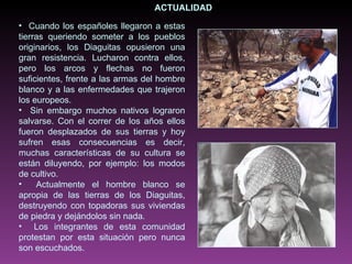 ACTUALIDAD Cuando los españoles llegaron a estas tierras queriendo someter a los pueblos originarios, los Diaguitas opusieron una gran resistencia. Lucharon contra ellos, pero los arcos y flechas no fueron suficientes, frente a las armas del hombre blanco y a las enfermedades que trajeron los europeos.  Sin embargo muchos nativos lograron salvarse. Con el correr de los años ellos fueron desplazados de sus tierras y hoy sufren esas consecuencias es decir, muchas características de su cultura se están diluyendo, por ejemplo: los modos de cultivo. Actualmente el hombre blanco se apropia de las tierras de los Diaguitas, destruyendo con topadoras sus viviendas de piedra y dejándolos sin nada. Los integrantes de esta comunidad protestan por esta situación pero nunca son escuchados.  