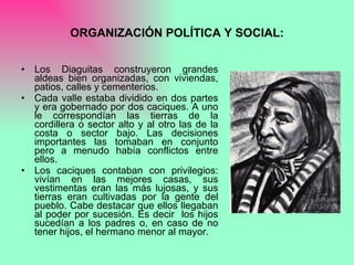 ORGANIZACIÓN POLÍTICA Y SOCIAL: Los Diaguitas construyeron grandes aldeas bien organizadas, con viviendas, patios, calles y cementerios. Cada valle estaba dividido en dos partes y era gobernado por dos caciques. A uno le correspondían las tierras de la cordillera o sector alto y al otro las de la costa o sector bajo. Las decisiones importantes las tomaban en conjunto pero a menudo había conflictos entre ellos. Los caciques contaban con privilegios: vivían en las mejores casas, sus vestimentas eran las más lujosas, y sus tierras eran cultivadas por la gente del pueblo. Cabe destacar que ellos llegaban al poder por sucesión. Es decir  los hijos sucedían a los padres o, en caso de no tener hijos, el hermano menor al mayor.  