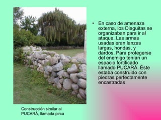 En caso de amenaza externa, los Diaguitas se organizaban para ir al ataque. Las armas usadas eran lanzas largas, hondas, y dardos. Para protegerse del enemigo tenían un espacio fortificado llamado PUCARÁ. Éste estaba construido con piedras perfectamente encastradas Construcción similar al PUCARÁ, llamada pirca 
