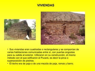 VIVIENDAS Sus viviendas eran cuadradas o rectangulares y se componían de varias habitaciones comunicadas entre sí, con puertas angostas para su salida al exterior. Utilizaron en su construcción, el mismo método con el que edificaron el Pucará, es decir la pirca o superposición de piedras.  El techo era de paja o de una mezcla de paja, ramas y barro. 