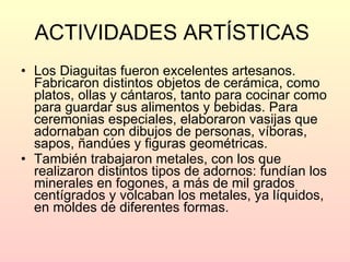 ACTIVIDADES ARTÍSTICAS   Los Diaguitas fueron excelentes artesanos. Fabricaron distintos objetos de cerámica, como platos, ollas y cántaros, tanto para cocinar como para guardar sus alimentos y bebidas. Para ceremonias especiales, elaboraron vasijas que adornaban con dibujos de personas, víboras, sapos, ñandúes y figuras geométricas.  También trabajaron metales, con los que realizaron distintos tipos de adornos: fundían los minerales en fogones, a más de mil grados centígrados y volcaban los metales, ya líquidos, en moldes de diferentes formas. 