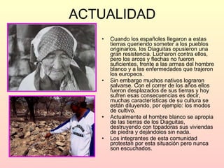 ACTUALIDAD Cuando los españoles llegaron a estas tierras queriendo someter a los pueblos originarios, los Diaguitas opusieron una gran resistencia. Lucharon contra ellos, pero los arcos y flechas no fueron suficientes, frente a las armas del hombre blanco y a las enfermedades que trajeron los europeos.  Sin embargo muchos nativos lograron salvarse. Con el correr de los años ellos fueron desplazados de sus tierras y hoy sufren esas consecuencias es decir, muchas características de su cultura se están diluyendo, por ejemplo: los modos de cultivo. Actualmente el hombre blanco se apropia de las tierras de los Diaguitas, destruyendo con topadoras sus viviendas de piedra y dejándolos sin nada. Los integrantes de esta comunidad protestan por esta situación pero nunca son escuchados.  