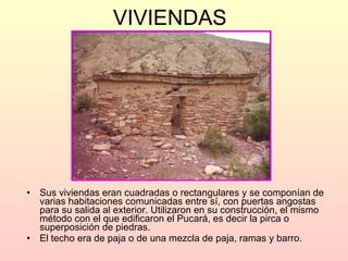 VIVIENDAS   Sus viviendas eran cuadradas o rectangulares y se componían de varias habitaciones comunicadas entre sí, con puertas angostas para su salida al exterior. Utilizaron en su construcción, el mismo método con el que edificaron el Pucará, es decir la pirca o superposición de piedras.  El techo era de paja o de una mezcla de paja, ramas y barro.  