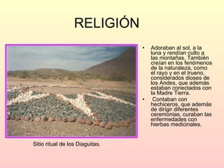 RELIGIÓN Adoraban al sol, a la luna y rendían culto a las montañas. También creían en los fenómenos de la naturaleza, como  el rayo y en el trueno, considerados dioses de los Andes, que además estaban conectados con la Madre Tierra.  Contaban con hechiceros, que además de dirigir diferentes ceremonias, curaban las enfermedades  con hierbas medicinales. Sitio ritual de los Diaguitas. 