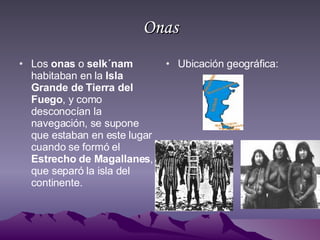 Onas Los  onas  o  selk´nam  habitaban en la  Isla Grande de Tierra del Fuego , y como desconocían la navegación, se supone que estaban en este lugar cuando se formó el  Estrecho de Magallanes , que separó la isla del continente.  Ubicación geográfica: 