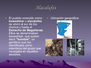 Alacalufes El pueblo conocido como  kaweshkar  o  alacalufes  se ubicó al sur de los chonos y hasta el  Estrecho de Magallanes . Ellos se denominaban kaweshkar, que quiere decir  "hombre" , un gentilicio que los identificaba como miembros del grupo que navegaba en aquellos sectores. Ubicación geográfica: 