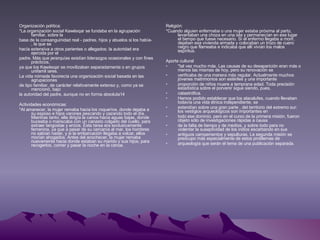 Organización política: *La organización social Kawésqar se fundaba en la agrupación familiar, sobre la base de la consanguinidad real - padres, hijos y abuelos si los había- , la que se hacía extensiva a otros parientes o allegados; la autoridad era ejercida por el padre. Más que jerarquías existían liderazgos ocasionales y con fines prácticos, ya que los Kawésqar se movilizaban separadamente o en grupos unifamil iares. La vida nómade favorecía una organización social basada en las agrupaciones de tipo familiar, de carácter relativamente extenso y, como ya se mencionó, bajo la autoridad del padre, aunque no en forma absoluta14 Actividades económicas: *Al amanecer, la mujer remaba hacia los roqueríos, donde dejaba a su esposo e hijos varones pescando y cazando todo el día. Mientras tanto, ella dirigía la canoa hacia aguas bajas, donde buceaba o mariscaba con un canasto colgado del cuello, para extraer langostas y erizos. Esta tarea era exclusivamente femenina, ya que a pesar de su cercanía al mar, los hombres no sabían nadar, y si la embarcación llegaba a volcar, ellos morían ahogados. Antes del anochecer, la mujer remaba nuevamente hacia donde estaban su marido y sus hijos, para recogerlos, comer y pasar la noche en la canoa. Religión: *Cuando alguien enfermaba o una mujer estaba próxima al parto, levantaban una choza en una isla y permanecían en ese lugar el tiempo que fuese necesario. Si el enfermo llegaba a morir, dejaban esa vivienda armada y colocaban un trozo de cuero negro que flameaba e indicaba que allí vivían los malos espíritus. Aporte cultural *tal vez mucho más. Las causas de su desaparición eran más o menos las mismas de hoy, pero su renovación se verificaba de una manera más regular. Actualmente muchos jóvenes matrimonios son estériles y una importante proporción de niños muere a temprana edad. Toda precisión estadística sobre el porvenir sigue siendo, pues, catastrófica. Hemos podido establecer que los alacalufes, cuando llevaban todavía una vida étnica independiente, se extendían sobre una gran parte , del territorio del extremo sur: los vestigios arqueológicos son importantes en todo ese dominio, pero en el curso de la primera misión, fueron objeto sólo de investigaciones rápidas a causa de la falta de tiempo y de medios, y sobre todo para no violentar la suseptividad de los indios escarbando en sus antiguos campamentos y sepulturas. La segunda misión se preocupo más especialmente de estos problemas de arqueología que serán el tema de una publicación separada. 