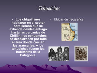 Tehuelches Los chiquillanes habitaron en el sector cordillerano que se extiende desde Santiago hasta las cercanías de Chillán; los pehuenches se desplazaban por toda el área donde crecían las araucarias; y los tehuelches fueron los habitantes de la Patagonia. Ubicación geográfica: 