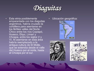 Diaguitas Esta etnia posiblemente emparentada con los diaguitas argentinos, habría cruzado la cordillera para asentarse en los fértiles valles del Norte Chico entre los ríos Copiapó, Huasco, Elqui, Limarí y Choapa, entre los siglos V y VI. Al asentarse en esta área habría reemplazado a la antigua cultura de El Molle, que se extendía desde el valle del Huasco por el norte, hasta el Choapa por el sur.  Ubicación geográfica: 