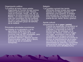 Organización política: *La política de estos reinos estaba organizada en función de sus centros urbanos cercanos al Lago Titicaca como el Chucuito, Acora, Juli, etc. El gobierno de estos pueblos era de dos líderes. Los reyes Lupaca por ejemplo eran dos conocidos con los nombres de Cari y Cusi. Después de los reyes venia un pequeño grupo de señores de la nobleza.  Principales actividades económicas: *se basaba en la ganadería y en la agricultura, el alimento más consumido era la papa de la cual conocían más de 200 variedades, pero lo que más practicaban era la ganadería (llamas y alpacas que les proporcionaban carne, lana y abono, además de ser un excelente transporte). Religión: *Los pueblos aymará han tenido diferentes dioses locales que estaba basada en la religión agrícola y la adoración a los muertos. El antiguo dios aymará es Thunupa que es el icono central de la escultura como la puerta de sol, viento, lluvia y granizo. Aporte cultural: domesticación de la  papa ( patata) . Cuando los españoles conquistaron al imperio Inca encontraron a la papa cultivada y consumida en todo el territorio Inca. Sin embargo, en la meseta del Titicaca, como en ningún otro lugar, encontraron mas de 200 variedades. Los antiguos aymaras también fueron pioneros en inventar la técnica de deshidratación de la papa, con fines de almacenaje. Esta papa deshidratada es obtenida y consumida masivamente hasta los días de hoy y es conocida como  ch'uñu (chuño).  