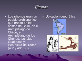 Chonos Los  chonos  eran un pueblo prehispánico que habitó en las costas de Chile, en el Archipiélago de Chiloé, el Archipiélago de los Chonos, las Islas Guaitecas y Península de Taitao (43º y 48º L.S).  Ubicación geográfica: 