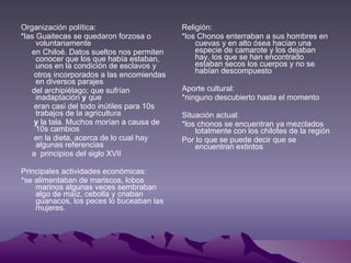 Organización política: *las Guaitecas se quedaron forzosa o voluntariamente en Chiloé. Datos sueltos nos permiten conocer que los que había estaban, unos en la condición de esclavos y otros incorporados a las encomiendas en diversos parajes del archipiélago; que sufrían inadaptación  y  que eran casi del todo inútiles para 10s trabajos de la agricultura y  la tala. Muchos morían a causa de 10s cambios en la dieta, acerca de lo cual hay algunas referencias a  principios del siglo XVII Principales actividades económicas: *se alimentaban de mariscos, lobos marinos algunas veces sembraban algo de maíz, cebolla y criaban guanacos, los peces lo buceaban las mujeres.  Religión: *los Chonos enterraban a sus hombres en cuevas y en alto ósea hacían una especie de camarote y los dejaban hay, los que se han encontrado estaban secos los cuerpos y no se habían descompuesto  Aporte cultural: *ninguno descubierto hasta el momento Situación actual: *los chonos se encuentran ya mezclados totalmente con los chilotes de la región Por lo que se puede decir que se encuentran extintos 