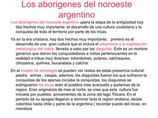 Los aborigenes del noroeste 
argentino 
Los aborígenes del noroeste argentino upera la etapa de la antigüedad hay 
dos hechos muy importante :el desarrollo de una cultura ciudadana y la 
conquista de todo el territorio por parte de los incas. 
Ya en la era cristiana, hay dos hechos muy importante; primero es el 
desarrollo de una gran cultura que el incluía el urbanismo y la explotación 
metalúrgica del cobre, llevada a cabo por los diaguitas. Este es un nombre 
genérico que dieron los conquistadores a indios pertenecientes en la 
realidad a tribus muy diversas: tolombones, pulares, calchaquies, 
chicoanos, quilmes, bucarataos y calchis 
En el museo de antrologia se pueden ver restos de estas presencia cultural: 
piedra, armas , vasijas, adornos; los diaguistas fueron los que sufrieron la 
conquistas de los apenas iniciaba la conquistas, los diaguistas se 
extinguieron los incas eran el pueblos mas avanzado y poderoso de la 
region. Eran originarios de mas al norte, se cree que esta cultura fue 
iniciada por pueblos provenientes de la zona del lago Titicara. En el 
periodo de su apogeo llegaron a dominar toda la region andiana, desde 
colombia hasta chile y parte de la argentina ( recordar puede del incas, en 
mendoza 
 