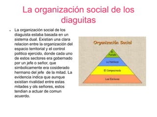La organización social de los 
diaguitas 
● La organización social de los 
diaguista estaba basada en un 
sistema dual. Existian una clara 
relacion entre la organización del 
espacio territorial y el control 
politico ejercido, donde cada uno 
de estos sectores era gobernado 
por un jefe o señor, que 
simbolicamente era cosiderado 
hermano del jefe de la mitad. La 
evidencia indica que aunque 
existian rivalidad entre estas 
mitades y ols señores, estos 
tendian a actuar de comun 
acuerdo. 
 