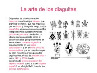 La arte de los diaguitas 
● Diaguistas es la denominacion 
quechua con etimologia aimara, que 
significa “serrano”, que fue impuesta 
por los incas y divulgada luego por los 
españoles, de un conjunto de pueblos 
independientes autodenominados 
pazioca o paccioca, que tenian un 
idioma comun conocida como el 
cacan ubicados geograficamente en 
los actuales noroeste argentino-especialmente 
en los valles 
calchaquies - y en el norte chico de 
santamaridad- que se caracterizo por 
su gran riqueza; por sus poblados 
organizados, el uso de metales Inca – 
entre 1471 y 1533- tras la 
denominada tercera espasion del 
imperio incaico, como a la del imperio 
español, en el siglo XVII, durante las 
guerras calchaquies. 
 