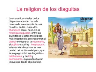 La religion de los diaguitas 
● Las ceramicas duales de los 
diaguistas apuntan hacia la 
creecia de la existencia de dos 
mundos en las cuales los 
chamanes son el nexo. En la 
mitologia diaguistas, entre las 
divinidades y seres mitologicos 
mas importantes, se encuentran al 
Llastay o coquena, la yacumama, 
el pujillay o pusllay , huayrapuca; 
ademas del chiqui que es una 
deidad del territorio del peru, que 
se arrgaigo entre los diaguistas - 
calchaquies; y de Inti y 
pachamama, cuyo cultos fueron 
impuestos desde el reino feliz. 
 