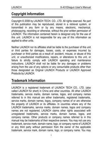 LAUNCH                                          X-431Diagun User's Manual

Copyright Information
Copyright © 2008 by LAUNCH TECH. CO., LTD. All rights reserved. No part
of this publication may be reproduced, stored in a retrieval system, or
transmitted in any form or by any means, electronic, mechanical,
photocopying, recording or otherwise, without the prior written permission of
LAUNCH. The information contained herein is designed only for the use of
this unit. LAUNCH is not responsible for any use of this information as
applied to other units.

Neither LAUNCH nor its affiliates shall be liable to the purchaser of this unit
or third parties for damages, losses, costs, or expenses incurred by
purchaser or third parties as a result of: accident, misuse, or abuse of this
unit, or unauthorized modifications, repairs, or alterations to this unit, or
failure to strictly comply with LAUNCH operating and maintenance
instructions. LAUNCH shall not be liable for any damages or problems
arising from the use of any options or any consumable products other than
those designated as Original LAUNCH Products or LAUNCH Approved
Products by LAUNCH.

Trademark Information
LAUNCH is a registered trademark of LAUNCH TECH CO., LTD. (also
called LAUNCH for short) in China and other countries. All other LAUNCH
trademarks, service marks, domain names, logos, and company names
referred to in this manual are either trademarks, registered trademarks,
service marks, domain names, logos, company names of or are otherwise
the property of LAUNCH or its affiliates. In countries where any of the
LAUNCH trademarks, service marks, domain names, logos and company
names are not registered, LAUNCH claims other rights associated with
unregistered trademarks, service marks, domain names, logos, and
company names. Other products or company names referred to in this
manual may be trademarks of their respective owners. You may not use any
trademark, service mark, domain name, logo, or company name of LAUNCH
or any third party without permission from the owner of the applicable
trademark, service mark, domain name, logo, or company name. You may
                                       i
 